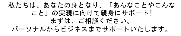 私たちは、あなたの身となり、「あんなことやこんなこと」の実現に向けて親身にサポート!まずは、ご相談ください。パーソナルからビジネスまでサポートいたします。